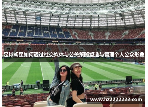 足球明星如何通过社交媒体与公关策略塑造与管理个人公众形象